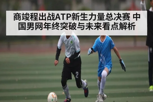商竣程出战ATP新生力量总决赛 中国男网年终突破与未来看点解析